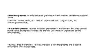 • Free morphemes include lexical or grammatical morphemes and they can stand
alone.
Examples: nouns, verbs, etc. (lexical) or prepositions, conjunctions, and
articles(grammatical).
• Bound morphemes include lexical or grammatical morphemes but they cannot
stand alone. Examples: suffixes and prefixes (all affixes in English are bound
morphemes).
• Fair is a free morpheme. Fairness includes a free morpheme and a bound
morpheme which is fairness.
 