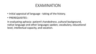 EXAMINATION
• Initial appraisal of language - taking of the history.
• PREREQUISITES :
In evaluating aphasia- patient’s handedness ,cultural background,
native language and other languages spoken, vocabulary, educational
level, intellectual capacity, and vocation.
 