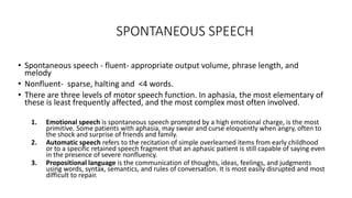 SPONTANEOUS SPEECH
• Spontaneous speech - fluent- appropriate output volume, phrase length, and
melody
• Nonfluent- sparse, halting and <4 words.
• There are three levels of motor speech function. In aphasia, the most elementary of
these is least frequently affected, and the most complex most often involved.
1. Emotional speech is spontaneous speech prompted by a high emotional charge, is the most
primitive. Some patients with aphasia, may swear and curse eloquently when angry, often to
the shock and surprise of friends and family.
2. Automatic speech refers to the recitation of simple overlearned items from early childhood
or to a specific retained speech fragment that an aphasic patient is still capable of saying even
in the presence of severe nonfluency.
3. Propositional language is the communication of thoughts, ideas, feelings, and judgments
using words, syntax, semantics, and rules of conversation. It is most easily disrupted and most
difficult to repair.
 