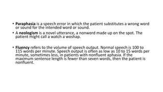 • Paraphasia is a speech error in which the patient substitutes a wrong word
or sound for the intended word or sound.
• A neologism is a novel utterance, a nonword made up on the spot. The
patient might call a watch a woshap.
• Fluency refers to the volume of speech output. Normal speech is 100 to
115 words per minute. Speech output is often as low as 10 to 15 words per
minute, sometimes less, in patients with nonfluent aphasia. If the
maximum sentence length is fewer than seven words, then the patient is
nonfluent.
 