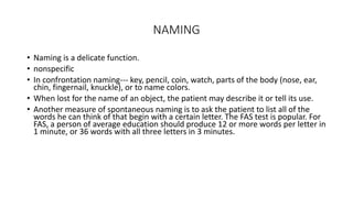 NAMING
• Naming is a delicate function.
• nonspecific
• In confrontation naming--- key, pencil, coin, watch, parts of the body (nose, ear,
chin, fingernail, knuckle), or to name colors.
• When lost for the name of an object, the patient may describe it or tell its use.
• Another measure of spontaneous naming is to ask the patient to list all of the
words he can think of that begin with a certain letter. The FAS test is popular. For
FAS, a person of average education should produce 12 or more words per letter in
1 minute, or 36 words with all three letters in 3 minutes.
 