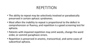 REPETITION
• The ability to repeat may be selectively involved or paradoxically
preserved in certain aphasic syndromes.
• Most often the inability to repeat is proportional to the defect in
comprehension or fluency, and repetition is a good screening test for
aphasia.
• Patients with impaired repetition may omit words, change the word
order, or commit paraphasic errors.
• Repetition is preserved in anomic, transcortical, and some cases of
subcortical aphasia.
 