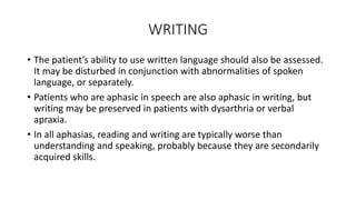 WRITING
• The patient’s ability to use written language should also be assessed.
It may be disturbed in conjunction with abnormalities of spoken
language, or separately.
• Patients who are aphasic in speech are also aphasic in writing, but
writing may be preserved in patients with dysarthria or verbal
apraxia.
• In all aphasias, reading and writing are typically worse than
understanding and speaking, probably because they are secondarily
acquired skills.
 
