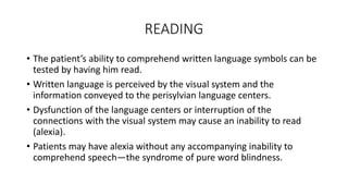 READING
• The patient’s ability to comprehend written language symbols can be
tested by having him read.
• Written language is perceived by the visual system and the
information conveyed to the perisylvian language centers.
• Dysfunction of the language centers or interruption of the
connections with the visual system may cause an inability to read
(alexia).
• Patients may have alexia without any accompanying inability to
comprehend speech—the syndrome of pure word blindness.
 