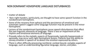 NON DOMINANT HEMISPHERE LANGUAGE DISTURBANCES
• matter of debate
• Non–right-handers, particularly, are thought to have some speech function in the
nondominant hemisphere.
• Some of the recovery from aphasia and the persistence of emotional and
automatic speech suggest some language function may be present in the minor
hemisphere.
• Lesions of the nondominant hemisphere cause speech disturbances that affect
the non-linguistic elements of language. There is loss or impairment of the
rhythm and emotional elements of language.
• Prosody refers to the melodic aspects of Dysprosody, typically hypoprosody or
aprosody, may occur with right hemisphere lesions. Patients lose the ability to
convey emotion in speech or to detect the emotion expressed by others.
• There is often difficulty processing nonliteral, context bound, complex aspects of
language, such as understanding figurative language, stories, and jokes.
 