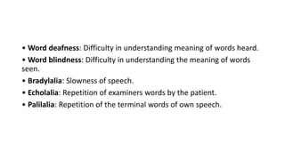 • Word deafness: Difficulty in understanding meaning of words heard.
• Word blindness: Difficulty in understanding the meaning of words
seen.
• Bradylalia: Slowness of speech.
• Echolalia: Repetition of examiners words by the patient.
• Palilalia: Repetition of the terminal words of own speech.
 