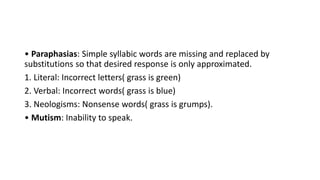 • Paraphasias: Simple syllabic words are missing and replaced by
substitutions so that desired response is only approximated.
1. Literal: Incorrect letters( grass is green)
2. Verbal: Incorrect words( grass is blue)
3. Neologisms: Nonsense words( grass is grumps).
• Mutism: Inability to speak.
 