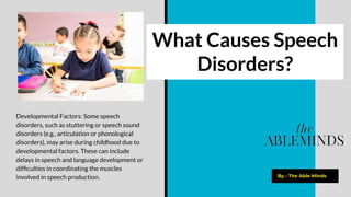 What Causes Speech
Disorders?
By - The Able Minds
Developmental Factors: Some speech
disorders, such as stuttering or speech sound
disorders (e.g., articulation or phonological
disorders), may arise during childhood due to
developmental factors. These can include
delays in speech and language development or
difﬁculties in coordinating the muscles
involved in speech production.
 