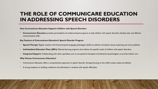 THE ROLE OF COMMUNICARE EDUCATION
IN ADDRESSING SPEECH DISORDERS
How Communicare Education Supports Children with Speech Disorders
• Communicare Education provides personalized and evidence-based programs to help children with speech disorders develop clear and effective
communication skills.
Key Features of Communicare Education’s Speech Disorder Program
• SpeechTherapy: Regular sessions with licensed speech-language pathologists (SLPs) to address articulation issues, stuttering, and voice problems.
• Individualized Education Plans (IEPs): Tailored learning programs that address the specific needs of children with speech disorders.
• Integrated Support: Collaborating with other specialists, such as occupational therapists and behavioral psychologists, to provide holistic care.
Why Choose Communicare Education?
• Communicare Education offers a comprehensive approach to speech disorder therapy, focusing on the child’s unique needs and abilities.
• A strong emphasis on building confidence and self-esteem in students with speech difficulties.
 