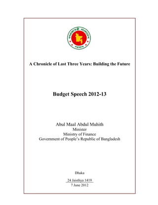 A Chronicle of Last Three Years: Building the Future




            Budget Speech 2012-13




              Abul Maal Abdul Muhith
                       Minister
                 Ministry of Finance
     Government of People’s Republic of Bangladesh




                        Dhaka

                    24 Jaisthya 1419
                      7 June 2012
 