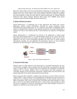 Signal & Image Processing : An International Journal (SIPIJ) Vol.4, No.4, August 2013
Due to the random nature of the noise and the inherent complexities of speech signal, it is more
difficult to get rid of various types
between the amount of noise removal and speech distortions. Many noise reduction algorithms
have been proposed to reduce the noise effect for speech enhancement, for example, Spectral
Subtraction (SS), Wiener Filtering, Minimum Mean Square Error (MMSE) based speech
estimation, Kalman Filtering and Bayesian based estimation etc.
2. SPEECH ENHANCEMENT
Speech Enhancement is a challenging task in many applications like hearing aids, forensic
applications, military, cellular environments, front
telecommunication signal enhancement, etc. It is simply the improvement in intelligibility and/or
quality of a degraded speech signal by using signal processing tools. By sp
comprises not only to noise reduction but also to dereverberation and separation of independent
signals.
Speech Enhancement is a fundamental for research in the applications of digital signal
processing. Speech Enhancement is a very
characteristics and nature of the noise signals can change dramatically in time and for various
applications and also to find corresponding algorithms that really work in various practical
environments. Secondly, for each application, the performance measure can also be defined
differently. The following Figure 1 shows the basic idea of speech enhancement.
Figure 1. Basic idea of Speech Enhancement
3. ADAPTIVE FILTERS
Whenever there are either unknown fixed specifications or unsatisfied specifications by time
invariant filters, an adaptive filter is required. Since the characteristics are dependent on the input
signal, an adaptive filter is a nonlinear filter and consequently the homogene
conditions are not satisfied. Adaptive filters are time
continually changing to meet performance requirement. Adaptive filters have been effective and
popular approaches for the speech enhancement for
Before starting the APA and KAPA, an adaptive filter introduction is given as follows. The name
“adaptive filters”, adjective adaptive can be empathized by considering the system which tries to
adjust itself so as to respond to some surro
adjust its parameters with an aim of meeting some well define target which depends on system
state as well as its surrounding. Furthermore there is a need to have certain procedure by which
the process of adaptation is carried out. And finally the system which undergoes the process of
adaptation is called by the more technical name “filter”.
Signal & Image Processing : An International Journal (SIPIJ) Vol.4, No.4, August 2013
Due to the random nature of the noise and the inherent complexities of speech signal, it is more
difficult to get rid of various types of noise. Noise reduction techniques usually have a tradeoff
between the amount of noise removal and speech distortions. Many noise reduction algorithms
have been proposed to reduce the noise effect for speech enhancement, for example, Spectral
n (SS), Wiener Filtering, Minimum Mean Square Error (MMSE) based speech
estimation, Kalman Filtering and Bayesian based estimation etc.
NHANCEMENT
Speech Enhancement is a challenging task in many applications like hearing aids, forensic
ations, military, cellular environments, front-ends for speech recognition system,
telecommunication signal enhancement, etc. It is simply the improvement in intelligibility and/or
quality of a degraded speech signal by using signal processing tools. By speech enhancement, it
comprises not only to noise reduction but also to dereverberation and separation of independent
Speech Enhancement is a fundamental for research in the applications of digital signal
processing. Speech Enhancement is a very difficult problem mainly for two reasons. Firstly, the
characteristics and nature of the noise signals can change dramatically in time and for various
applications and also to find corresponding algorithms that really work in various practical
s. Secondly, for each application, the performance measure can also be defined
differently. The following Figure 1 shows the basic idea of speech enhancement.
Figure 1. Basic idea of Speech Enhancement
either unknown fixed specifications or unsatisfied specifications by time
invariant filters, an adaptive filter is required. Since the characteristics are dependent on the input
signal, an adaptive filter is a nonlinear filter and consequently the homogeneity and additivity
conditions are not satisfied. Adaptive filters are time-varying since filter parameters are
continually changing to meet performance requirement. Adaptive filters have been effective and
popular approaches for the speech enhancement for the past decade.
Before starting the APA and KAPA, an adaptive filter introduction is given as follows. The name
“adaptive filters”, adjective adaptive can be empathized by considering the system which tries to
adjust itself so as to respond to some surrounding phenomenon. In other words the system tries to
adjust its parameters with an aim of meeting some well define target which depends on system
state as well as its surrounding. Furthermore there is a need to have certain procedure by which
of adaptation is carried out. And finally the system which undergoes the process of
adaptation is called by the more technical name “filter”.
Signal & Image Processing : An International Journal (SIPIJ) Vol.4, No.4, August 2013
130
Due to the random nature of the noise and the inherent complexities of speech signal, it is more
of noise. Noise reduction techniques usually have a tradeoff
between the amount of noise removal and speech distortions. Many noise reduction algorithms
have been proposed to reduce the noise effect for speech enhancement, for example, Spectral
n (SS), Wiener Filtering, Minimum Mean Square Error (MMSE) based speech
Speech Enhancement is a challenging task in many applications like hearing aids, forensic
ends for speech recognition system,
telecommunication signal enhancement, etc. It is simply the improvement in intelligibility and/or
eech enhancement, it
comprises not only to noise reduction but also to dereverberation and separation of independent
Speech Enhancement is a fundamental for research in the applications of digital signal
difficult problem mainly for two reasons. Firstly, the
characteristics and nature of the noise signals can change dramatically in time and for various
applications and also to find corresponding algorithms that really work in various practical
s. Secondly, for each application, the performance measure can also be defined
either unknown fixed specifications or unsatisfied specifications by time-
invariant filters, an adaptive filter is required. Since the characteristics are dependent on the input
ity and additivity
varying since filter parameters are
continually changing to meet performance requirement. Adaptive filters have been effective and
Before starting the APA and KAPA, an adaptive filter introduction is given as follows. The name
“adaptive filters”, adjective adaptive can be empathized by considering the system which tries to
unding phenomenon. In other words the system tries to
adjust its parameters with an aim of meeting some well define target which depends on system
state as well as its surrounding. Furthermore there is a need to have certain procedure by which
of adaptation is carried out. And finally the system which undergoes the process of
 