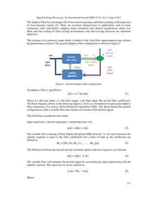 Signal & Image Processing : An International Journal (SIPIJ) Vol.4, No.4, August 2013
The adaptive filter has advantages like lower processing delay and better tracking of the trajectory
of non-stationary signals [2]. These are essential characteristics in applications such as noise
estimation, echo cancellation, adaptive delay estimation and channel equalization, where low
delay and fast racking of time-varying environments and time
objectives.
The existence of a reference signal which is hidden in the fixed
the performance criterion. The general adaptive
Figure 2. General
An adaptive filter is specified as
Where k is the time index, y is the filter output, x the filter input, Wk are the filter coefficients.
The block diagram, shown in the following figure 2,
filter realization [11], such as Affine Projection Algorithm (APA). The theme behind the general
configuration is that a variable filter that extracts an estimate of the desired signal.
The following assumptions were made:
Input signal u(k) = desired signal d(k) + interfering noise v(k)
The variable filter is having a Finite Impulse Response (FIR) structure. i.e. for such structures the
impulse response is equal to the filter
defined as
Wk =
The difference between the desired and the estimated signal is the error signal or cost function
The variable filter will estimates the desired signal by convolving the input signal along with the
impulse response. The expression in vector notation as
Where
Signal & Image Processing : An International Journal (SIPIJ) Vol.4, No.4, August 2013
The adaptive filter has advantages like lower processing delay and better tracking of the trajectory
nary signals [2]. These are essential characteristics in applications such as noise
estimation, echo cancellation, adaptive delay estimation and channel equalization, where low
varying environments and time-varying processes are important
The existence of a reference signal which is hidden in the fixed-filter approximation step, defines
the performance criterion. The general adaptive-filter configuration is shown in figure
Figure 2. General Adaptive filter configuration.
u(k)(k)w=y(k) T
Where k is the time index, y is the filter output, x the filter input, Wk are the filter coefficients.
The block diagram, shown in the following figure 2, serves as a foundation for particular adaptive
filter realization [11], such as Affine Projection Algorithm (APA). The theme behind the general
configuration is that a variable filter that extracts an estimate of the desired signal.
ons were made:
Input signal u(k) = desired signal d(k) + interfering noise v(k)
u(k) = d(k) + v(k)
The variable filter is having a Finite Impulse Response (FIR) structure. i.e. for such structures the
impulse response is equal to the filter coefficients. For a filter of order p, the coefficients are
= [Wk (0), Wk (1), . . . . . Wk (p)]
The difference between the desired and the estimated signal is the error signal or cost function
e(k) = d(k) − y (k)
iable filter will estimates the desired signal by convolving the input signal along with the
impulse response. The expression in vector notation as
y (k) = Wk * u(k)
Signal & Image Processing : An International Journal (SIPIJ) Vol.4, No.4, August 2013
131
The adaptive filter has advantages like lower processing delay and better tracking of the trajectory
nary signals [2]. These are essential characteristics in applications such as noise
estimation, echo cancellation, adaptive delay estimation and channel equalization, where low
are important
filter approximation step, defines
ure 2.
(1)
Where k is the time index, y is the filter output, x the filter input, Wk are the filter coefficients.
serves as a foundation for particular adaptive
filter realization [11], such as Affine Projection Algorithm (APA). The theme behind the general
(2)
The variable filter is having a Finite Impulse Response (FIR) structure. i.e. for such structures the
coefficients. For a filter of order p, the coefficients are
(3)
The difference between the desired and the estimated signal is the error signal or cost function
(4)
iable filter will estimates the desired signal by convolving the input signal along with the
(5)
 