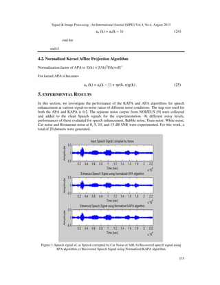 Signal & Image Processing : An International Journal (SIPIJ) Vol.4, No.4, August 2013
135
an (k) = an(k − 1) (24)
end for
end if
4.2. Normalized Kernel Affine Projection Algorithm
Normalization factor of APA is G(k) = [U(k)T
U(k)+εI]-1
For kernel APA it becomes
an (k) = an(k − 1) + ηe(k, n)g(k) (25)
5. EXPERIMENTAL RESULTS
In this section, we investigate the performance of the KAPA and APA algorithms for speech
enhancement at various signal-to-noise ratios of different noise conditions. The step size used for
both the APA and KAPA is 0.2. The separate noise corpus from NOIZEUS [9] were collected
and added to the clean Speech signals for the experimentation. At different noisy levels,
performances of these evaluated for speech enhancement. Babble noise, Train noise, White noise,
Car noise and Restaurant noise at 0, 5, 10, and 15 dB SNR were experimented. For this work, a
total of 20 datasets were generated.
Figure 3. Speech signal of, a) Speech corrupted by Car Noise of 5dB, b) Recovered speech signal using
APA algorithm, c) Recovered Speech Signal using Normalized KAPA algorithm.
 