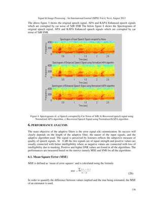 Signal & Image Processing : An International Journal (SIPIJ) Vol.4, No.4, August 2013
136
The above figure 3 shows the original speech signal, APA and KAPA Enhanced speech signals
which are corrupted by car noise of 5dB SNR The below figure 4 shows the Spectrograms of
original speech signal, APA and KAPA Enhanced speech signals which are corrupted by car
noise of 5dB SNR.
Figure 4. Spectrograms of, a) Speech corrupted by Car Noise of 5dB, b) Recovered speech signal using
Normalized APA algorithm, c) Recovered Speech Signal using Normalized KAPA algorithm
6. PERFORMANCE ANALYSIS
The main objective of the adaptive filters is the error signal e(k) minimization. Its success will
clearly depends on the length of the adaptive filter, the nature of the input signals, and the
adaptive algorithm used. The signal is perceived by listeners reflects the subjective measure of
quality of speech signals. At 0 dB the two signals are of equal strength and positive values are
usually connected with better intelligibility where as negative values are connected with loss of
intelligibility due to masking. Positive and higher SNR values are found in all the algorithms. The
performances are measured based on the metrics namely MSE and SNR for all the algorithms.
6.1. Mean Square Error (MSE)
MSE is defined as ‘mean of error squares’ and is calculated using the formula
pn
yy
MSE
ii
−
−
=
∑ )ˆ(
(26)
In order to quantify the difference between values implied and the true being estimated, the MSE
of an estimator is used.
 