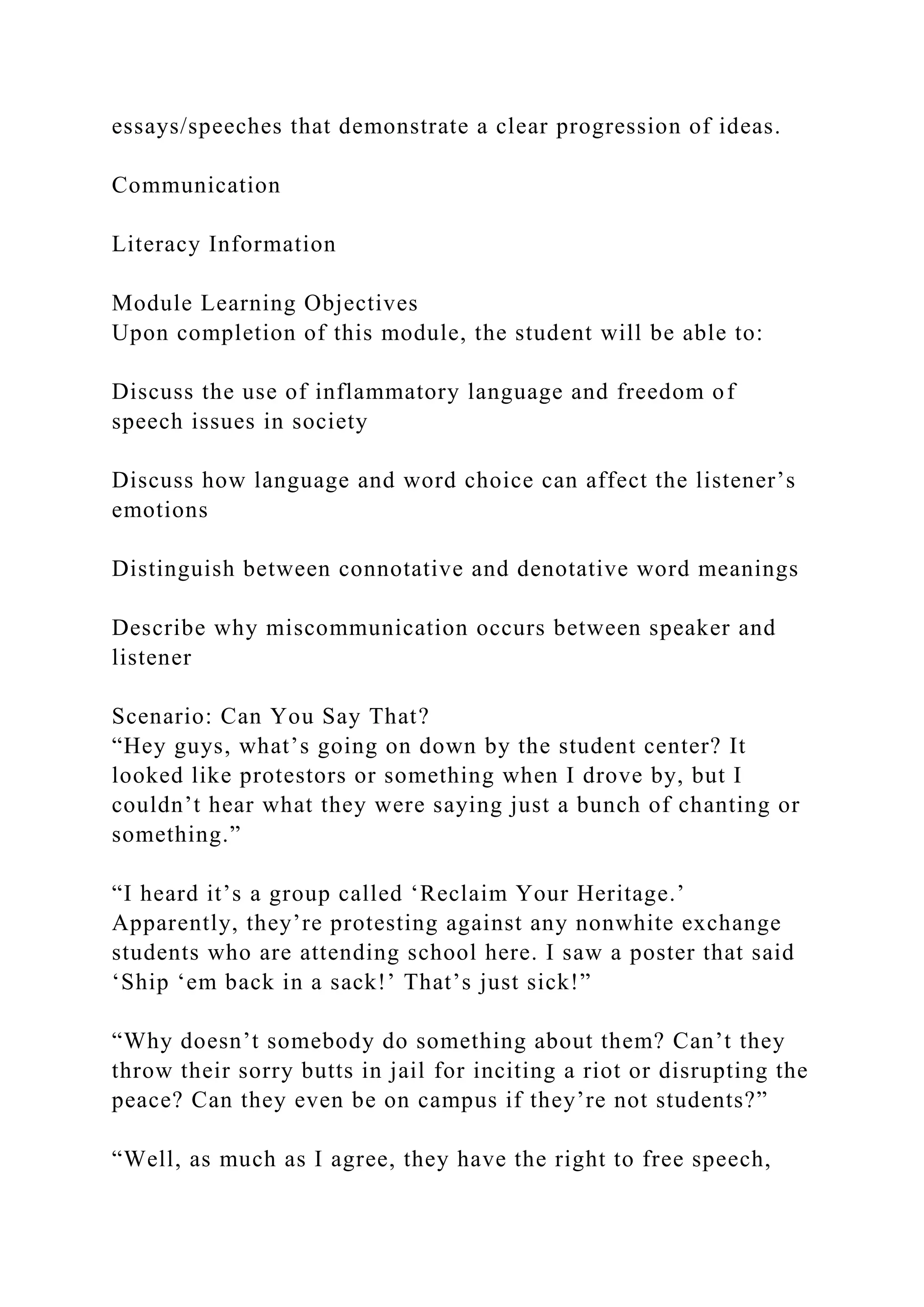 essays/speeches that demonstrate a clear progression of ideas.
Communication
Literacy Information
Module Learning Objectives
Upon completion of this module, the student will be able to:
Discuss the use of inflammatory language and freedom of
speech issues in society
Discuss how language and word choice can affect the listener’s
emotions
Distinguish between connotative and denotative word meanings
Describe why miscommunication occurs between speaker and
listener
Scenario: Can You Say That?
“Hey guys, what’s going on down by the student center? It
looked like protestors or something when I drove by, but I
couldn’t hear what they were saying just a bunch of chanting or
something.”
“I heard it’s a group called ‘Reclaim Your Heritage.’
Apparently, they’re protesting against any nonwhite exchange
students who are attending school here. I saw a poster that said
‘Ship ‘em back in a sack!’ That’s just sick!”
“Why doesn’t somebody do something about them? Can’t they
throw their sorry butts in jail for inciting a riot or disrupting the
peace? Can they even be on campus if they’re not students?”
“Well, as much as I agree, they have the right to free speech,
 