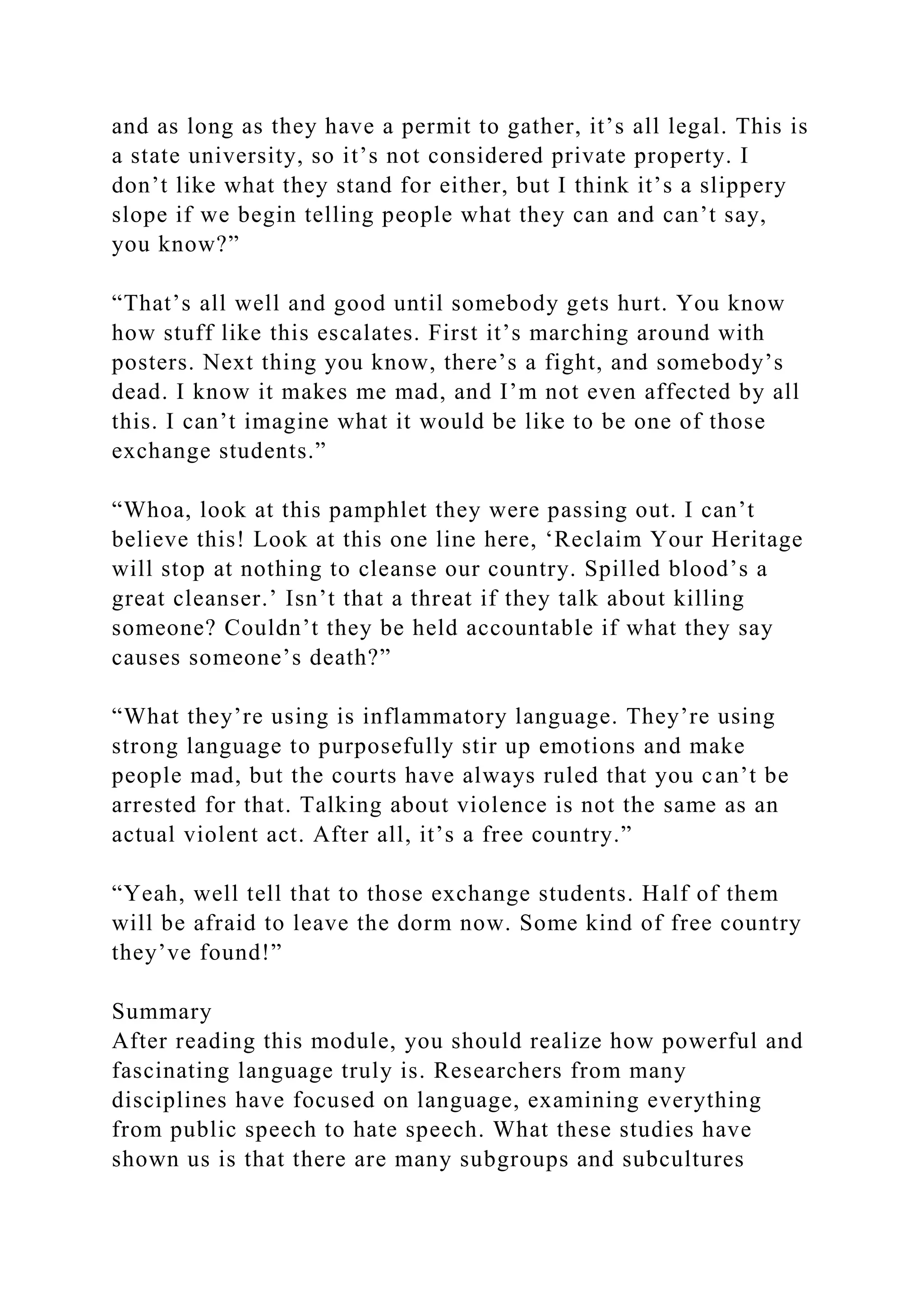 and as long as they have a permit to gather, it’s all legal. This is
a state university, so it’s not considered private property. I
don’t like what they stand for either, but I think it’s a slippery
slope if we begin telling people what they can and can’t say,
you know?”
“That’s all well and good until somebody gets hurt. You know
how stuff like this escalates. First it’s marching around with
posters. Next thing you know, there’s a fight, and somebody’s
dead. I know it makes me mad, and I’m not even affected by all
this. I can’t imagine what it would be like to be one of those
exchange students.”
“Whoa, look at this pamphlet they were passing out. I can’t
believe this! Look at this one line here, ‘Reclaim Your Heritage
will stop at nothing to cleanse our country. Spilled blood’s a
great cleanser.’ Isn’t that a threat if they talk about killing
someone? Couldn’t they be held accountable if what they say
causes someone’s death?”
“What they’re using is inflammatory language. They’re using
strong language to purposefully stir up emotions and make
people mad, but the courts have always ruled that you can’t be
arrested for that. Talking about violence is not the same as an
actual violent act. After all, it’s a free country.”
“Yeah, well tell that to those exchange students. Half of them
will be afraid to leave the dorm now. Some kind of free country
they’ve found!”
Summary
After reading this module, you should realize how powerful and
fascinating language truly is. Researchers from many
disciplines have focused on language, examining everything
from public speech to hate speech. What these studies have
shown us is that there are many subgroups and subcultures
 