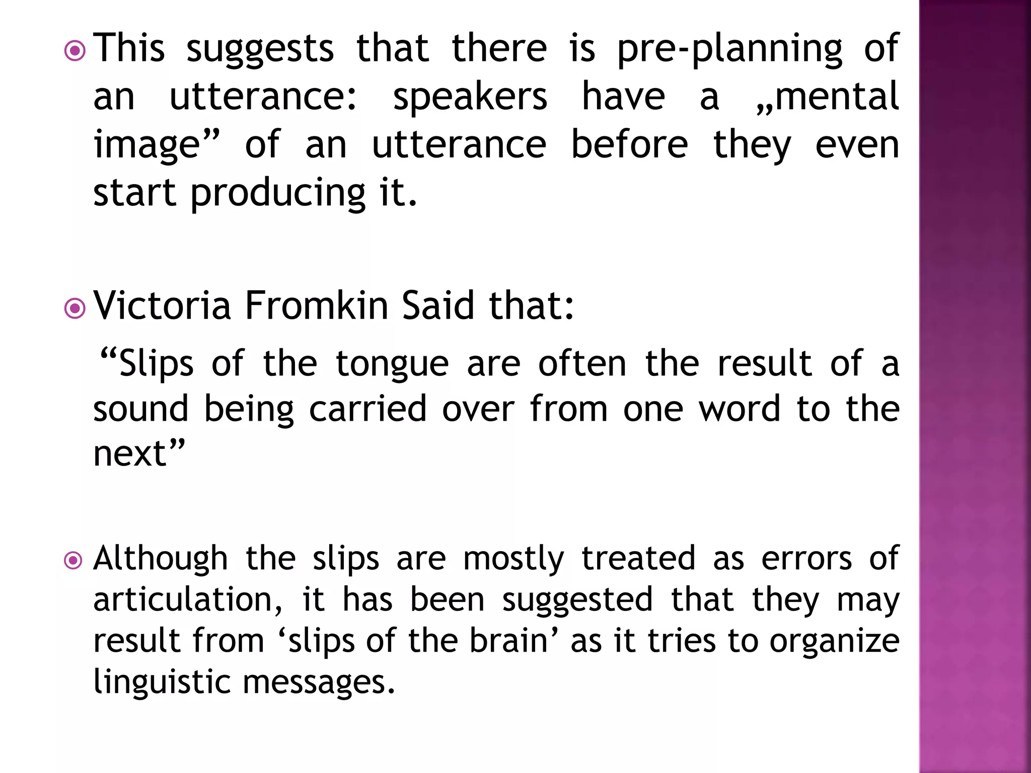  This suggests that there is pre-planning of
an utterance: speakers have a „mental
image” of an utterance before they even
start producing it.
 Victoria Fromkin Said that:
“Slips of the tongue are often the result of a
sound being carried over from one word to the
next”
 Although the slips are mostly treated as errors of
articulation, it has been suggested that they may
result from ‘slips of the brain’ as it tries to organize
linguistic messages.
 
