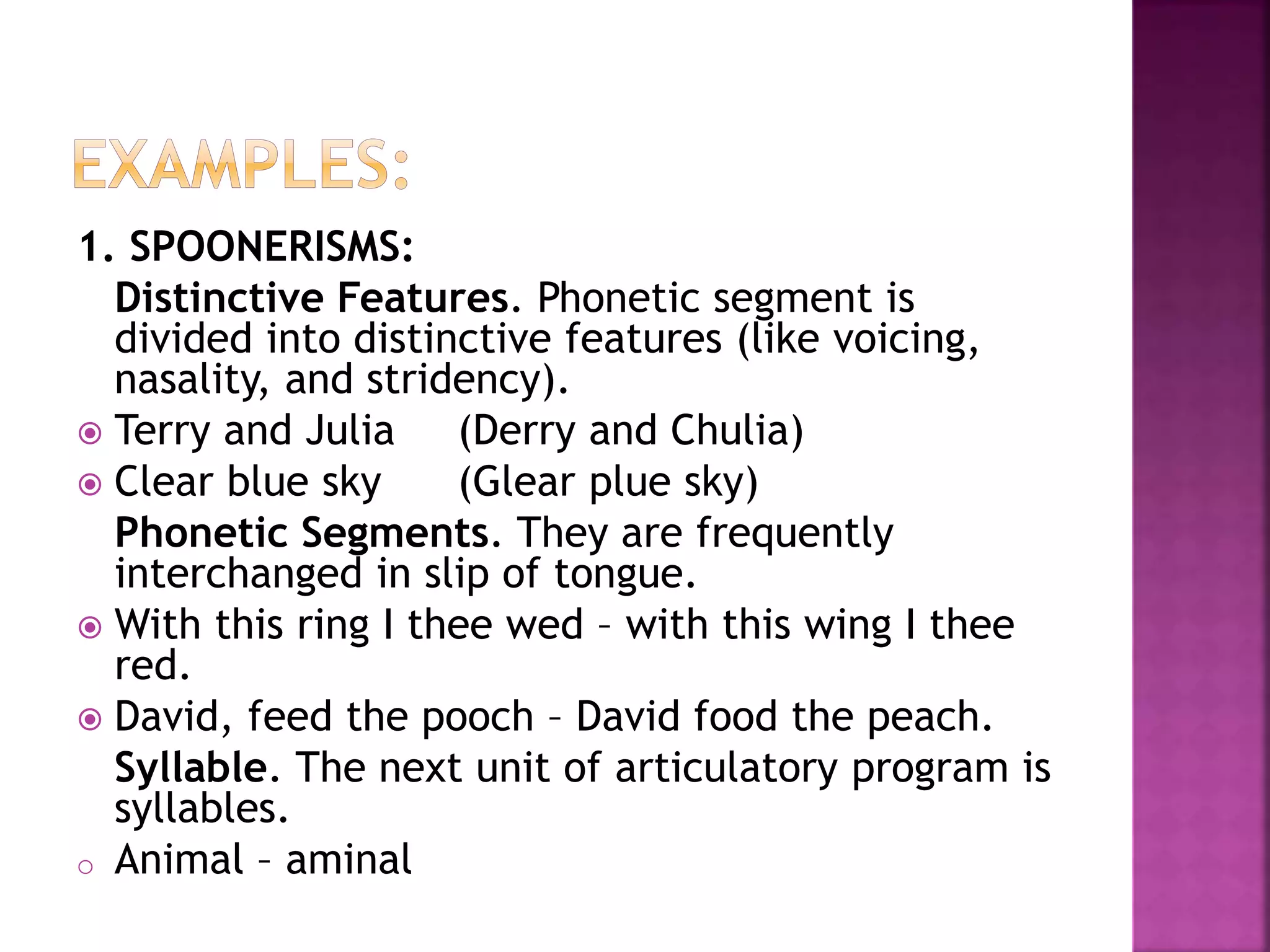 1. SPOONERISMS:
Distinctive Features. Phonetic segment is
divided into distinctive features (like voicing,
nasality, and stridency).
 Terry and Julia (Derry and Chulia)
 Clear blue sky (Glear plue sky)
Phonetic Segments. They are frequently
interchanged in slip of tongue.
 With this ring I thee wed – with this wing I thee
red.
 David, feed the pooch – David food the peach.
Syllable. The next unit of articulatory program is
syllables.
o Animal – aminal
 
