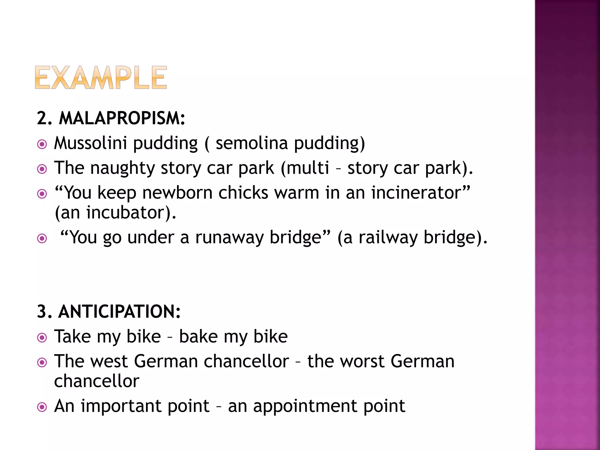 2. MALAPROPISM:
 Mussolini pudding ( semolina pudding)
 The naughty story car park (multi – story car park).
 “You keep newborn chicks warm in an incinerator”
(an incubator).
 “You go under a runaway bridge” (a railway bridge).
3. ANTICIPATION:
 Take my bike – bake my bike
 The west German chancellor – the worst German
chancellor
 An important point – an appointment point
 