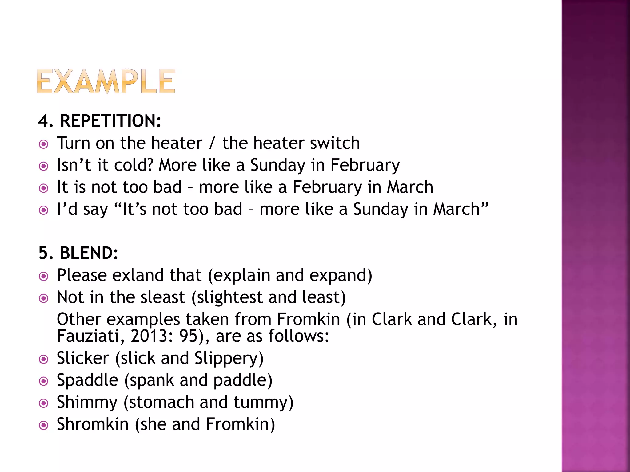 4. REPETITION:
 Turn on the heater / the heater switch
 Isn’t it cold? More like a Sunday in February
 It is not too bad – more like a February in March
 I’d say “It’s not too bad – more like a Sunday in March”
5. BLEND:
 Please exland that (explain and expand)
 Not in the sleast (slightest and least)
Other examples taken from Fromkin (in Clark and Clark, in
Fauziati, 2013: 95), are as follows:
 Slicker (slick and Slippery)
 Spaddle (spank and paddle)
 Shimmy (stomach and tummy)
 Shromkin (she and Fromkin)
 
