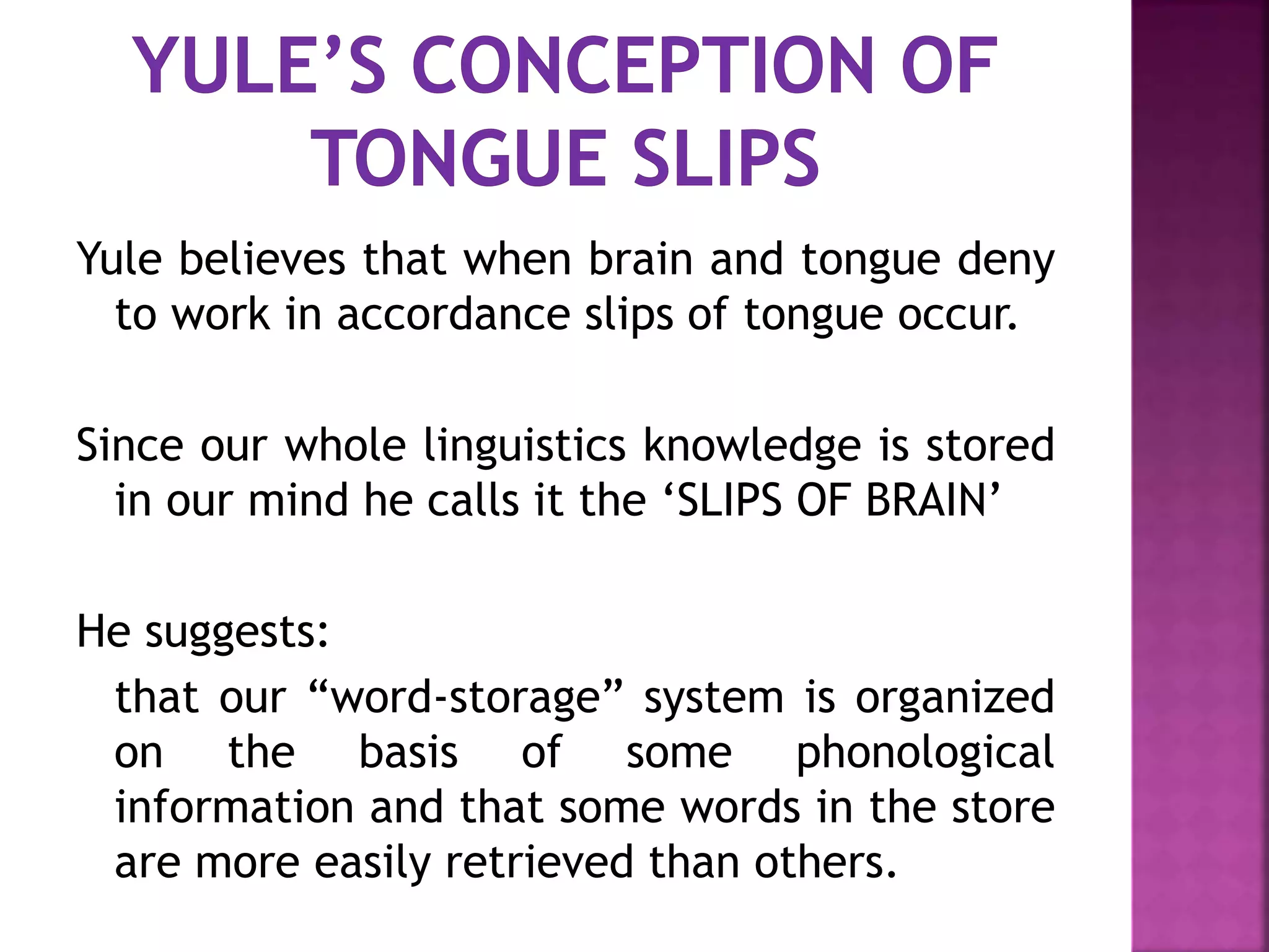 Yule believes that when brain and tongue deny
to work in accordance slips of tongue occur.
Since our whole linguistics knowledge is stored
in our mind he calls it the ‘SLIPS OF BRAIN’
He suggests:
that our “word-storage” system is organized
on the basis of some phonological
information and that some words in the store
are more easily retrieved than others.
 