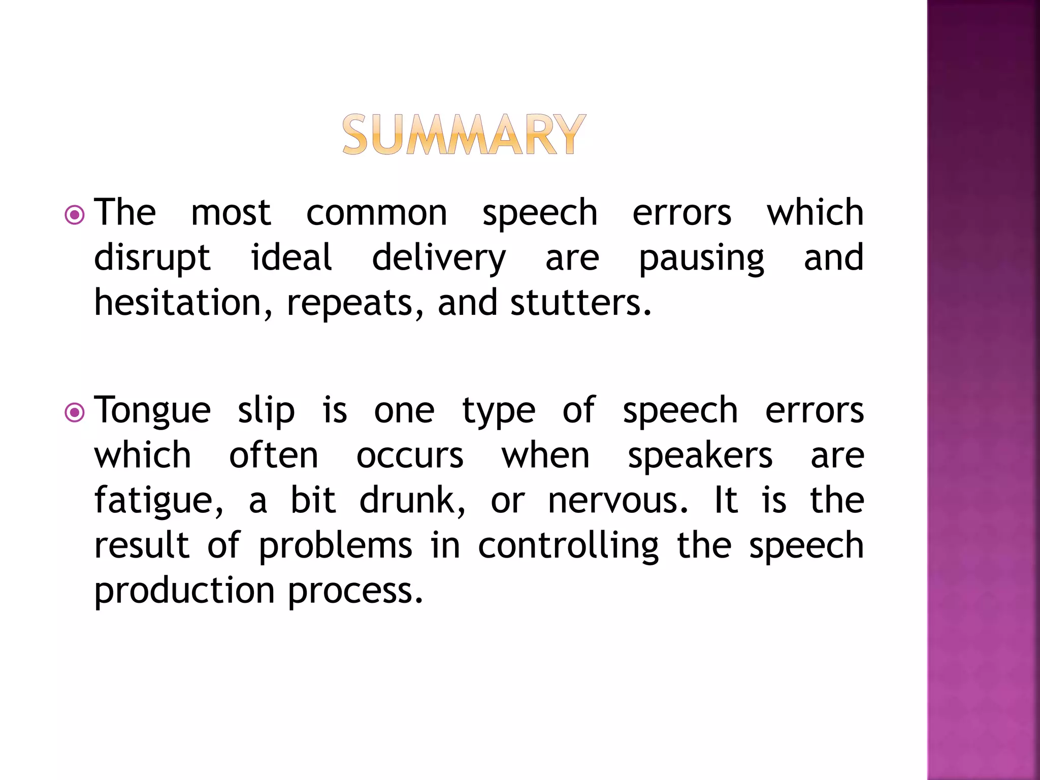  The most common speech errors which
disrupt ideal delivery are pausing and
hesitation, repeats, and stutters.
 Tongue slip is one type of speech errors
which often occurs when speakers are
fatigue, a bit drunk, or nervous. It is the
result of problems in controlling the speech
production process.
 