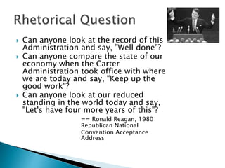  Can anyone look at the record of this
Administration and say, "Well done"?
 Can anyone compare the state of our
economy when the Carter
Administration took office with where
we are today and say, "Keep up the
good work"?
 Can anyone look at our reduced
standing in the world today and say,
"Let's have four more years of this"?
-- Ronald Reagan, 1980
Republican National
Convention Acceptance
Address
 