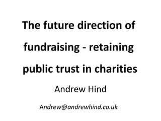 The future direction of
fundraising - retaining
public trust in charities
Andrew@andrewhind.co.uk
Andrew Hind
 
