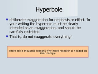 Hyperbole deliberate exaggeration for emphasis or effect. In your writing the hyperbole must be clearly intended as an exaggeration, and should be carefully restricted.  That is, do not exaggerate everything! There are a thousand reasons why more research is needed on solar energy. 