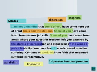 I am not unmindful that some of you have come here out of great trials and tribulations. Some of you have come fresh from narrow jail cells. Some of you have come from areas where your quest for freedom left you battered by the storms of persecution and staggered by the winds of police brutality. You have been the veterans of creative suffering. Continue to work with the faith that unearned suffering is redemptive. Litotes anaphora parallelism alliteration 2 nd  person Personal pronoun   Imperative 