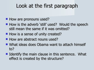 Look at the first paragraph How are pronouns used? How is the adverb ‘still’ used?  Would the speech still mean the same if it was omitted? How is a sense of unity created? How are abstract nouns used? What ideas does Obama want to attach himself to? Identify the main clause in this sentence.  What effect is created by the structure? 