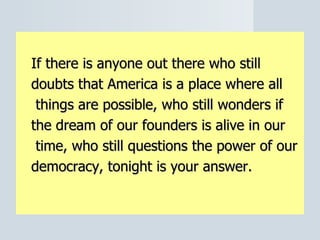 If there is anyone out there who still  doubts that America is a place where all   things are possible, who still wonders if  the dream of our founders is alive in our   time, who still questions the power of our  democracy, tonight is your answer. 
