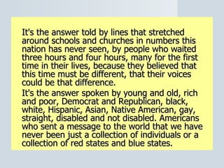 It's the answer told by lines that stretched around schools and churches in numbers this nation has never seen, by people who waited three hours and four hours, many for the first time in their lives, because they believed that this time must be different, that their voices could be that difference. It's the answer spoken by young and old, rich and poor, Democrat and Republican, black, white, Hispanic, Asian, Native American, gay, straight, disabled and not disabled. Americans who sent a message to the world that we have never been just a collection of individuals or a collection of red states and blue states. 