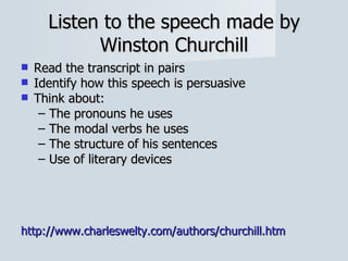 Listen to the speech made by Winston Churchill Read the transcript in pairs Identify how this speech is persuasive Think about: The pronouns he uses The modal verbs he uses The structure of his sentences Use of literary devices http:// www.charleswelty.com/authors/churchill.htm 