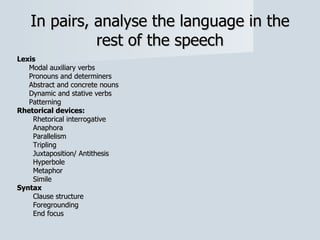 In pairs, analyse the language in the rest of the speech Lexis Modal auxiliary verbs Pronouns and determiners Abstract and concrete nouns Dynamic and stative verbs Patterning Rhetorical devices: Rhetorical interrogative Anaphora Parallelism Tripling Juxtaposition/ Antithesis Hyperbole Metaphor Simile Syntax Clause structure Foregrounding End focus 