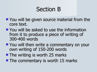 Section B You will be given source material from the core text. You will be asked to use the information from it to produce a piece of writing of 300-400 words You will then write a commentary on your own writing of 150-200 words The writing is worth 25 marks The commentary is worth 15 marks 