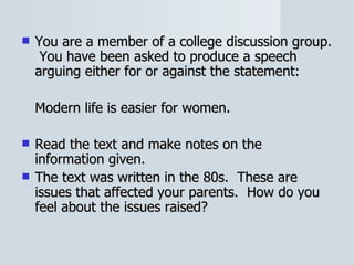 You are a member of a college discussion group.  You have been asked to produce a speech arguing either for or against the statement: Modern life is easier for women. Read the text and make notes on the information given. The text was written in the 80s.  These are issues that affected your parents.  How do you feel about the issues raised? 