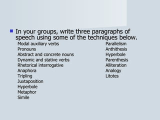 In your groups, write three paragraphs of speech using some of the techniques below. Modal auxiliary verbs Parallelism Pronouns Anthithesis Abstract and concrete nouns Hyperbole Dynamic and stative verbs Parenthesis Rhetorical interrogative Alliteration Anaphora Analogy Tripling Litotes Juxtaposition Hyperbole Metaphor Simile 