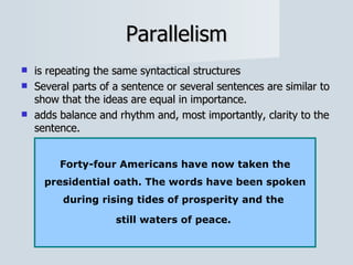 Parallelism is repeating the same syntactical structures Several parts of a sentence or several sentences are similar to show that the ideas are equal in importance.  adds balance and rhythm and, most importantly, clarity to the sentence.  Forty-four Americans have now taken the presidential oath. The words have been spoken during rising tides of prosperity and the  still waters of peace.  