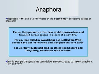 Anaphora  Repetition of the same word or words at the  beginning  of successive clauses or sentences In this example the syntax has been deliberately constructed to make it anaphoric.  How and why? For us, they packed up their few worldly possessions and travelled across oceans in search of a new life.  For us, they toiled in sweatshops and settled the West; endured the lash of the whip and ploughed the hard earth.  For us, they fought and died, in places like Concord and Gettysburg; Normandy and Khe Sahn.  