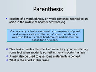 Parenthesis consists of a word, phrase, or whole sentence inserted as an aside in the middle of another sentence e.g. This device creates the effect of immediacy: you are relating some fact when suddenly something very important arises It may also be used to give some statements a context  What is the effect in this case? Our economy is badly weakened, a consequence of greed and irresponsibility on the part of some, but also our collective failure to make hard choices and prepare the nation for a new age.  