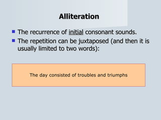 Alliteration   The recurrence of  initial  consonant sounds.  The repetition can be juxtaposed (and then it is usually limited to two words): The day consisted of troubles and triumphs 
