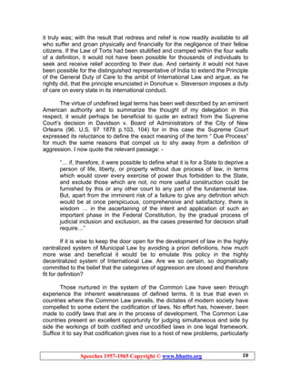 Speeches 1957-1965 Copyright © www.bhutto.org 10
it truly was; with the result that redress and relief is now readily available to all
who suffer and groan physically and financially for the negligence of their fellow
citizens. If the Law of Torts had been stultified and cramped within the four walls
of a definition, it would not have been possible for thousands of individuals to
seek and receive relief according to their due. And certainly it would not have
been possible for the distinguished representative of India to extend the Principle
of the General Duty of Care to the ambit of International Law and argue, as he
rightly did, that the principle enunciated in Donohue v. Stevenson imposes a duty
of care on every state in its international conduct.
The virtue of undefined legal terms has been well described by an eminent
American authority and to summarize the thought of my delegation in this
respect, it would perhaps be beneficial to quote an extract from the Supreme
Court’s decision in Davidson v. Board of Administrators of the City of New
Orleans (96. U.S. 97 1878 p.103, 104) for in this case the Supreme Court
expressed its reluctance to define the exact meaning of the term “ Due Process”
for much the same reasons that compel us to shy away from a definition of
aggression. I now quote the relevant passage: -
“… if, therefore, it were possible to define what it is for a State to deprive a
person of life, liberty, or property without due process of law, in terms
which would cover every exercise of power thus forbidden to the State,
and exclude those which are not, no more useful construction could be
furnished by this or any other court to any part of the fundamental law.
But, apart from the imminent risk of a failure to give any definition which
would be at once perspicuous, comprehensive and satisfactory, there is
wisdom … in the ascertaining of the intent and application of such an
important phase in the Federal Constitution, by the gradual process of
judicial inclusion and exclusion, as the cases presented for decision shall
require…”
If it is wise to keep the door open for the development of law in the highly
centralized system of Municipal Law by avoiding a priori definitions, how much
more wise and beneficial it would be to emulate this policy in the highly
decentralized system of International Law. Are we so certain, so dogmatically
committed to the belief that the categories of aggression are closed and therefore
fit for definition?
Those nurtured in the system of the Common Law have seen through
experience the inherent weaknesses of defined terms. It is true that even in
countries where the Common Law prevails, the dictates of modern society have
compelled to some extent the codification of laws. No effort has, however, been
made to codify laws that are in the process of development. The Common Law
countries present an excellent opportunity for judging simultaneous and side by
side the workings of both codified and uncodified laws in one legal framework.
Suffice it to say that codification gives rise to a host of new problems, particularly
 