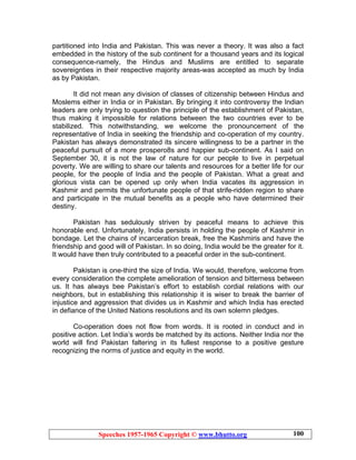 Speeches 1957-1965 Copyright © www.bhutto.org 100
partitioned into India and Pakistan. This was never a theory. It was also a fact
embedded in the history of the sub continent for a thousand years and its logical
consequence-namely, the Hindus and Muslims are entitled to separate
sovereignties in their respective majority areas-was accepted as much by India
as by Pakistan.
It did not mean any division of classes of citizenship between Hindus and
Moslems either in India or in Pakistan. By bringing it into controversy the Indian
leaders are only trying to question the principle of the establishment of Pakistan,
thus making it impossible for relations between the two countries ever to be
stabilized. This notwithstanding, we welcome the pronouncement of the
representative of India in seeking the friendship and co-operation of my country.
Pakistan has always demonstrated its sincere willingness to be a partner in the
peaceful pursuit of a more prospero8s and happier sub-continent. As I said on
September 30, it is not the law of nature for our people to live in perpetual
poverty. We are willing to share our talents and resources for a better life for our
people, for the people of India and the people of Pakistan. What a great and
glorious vista can be opened up only when India vacates its aggression in
Kashmir and permits the unfortunate people of that strife-ridden region to share
and participate in the mutual benefits as a people who have determined their
destiny.
Pakistan has sedulously striven by peaceful means to achieve this
honorable end. Unfortunately, India persists in holding the people of Kashmir in
bondage. Let the chains of incarceration break, free the Kashmiris and have the
friendship and good will of Pakistan. In so doing, India would be the greater for it.
It would have then truly contributed to a peaceful order in the sub-continent.
Pakistan is one-third the size of India. We would, therefore, welcome from
every consideration the complete amelioration of tension and bitterness between
us. It has always bee Pakistan’s effort to establish cordial relations with our
neighbors, but in establishing this relationship it is wiser to break the barrier of
injustice and aggression that divides us in Kashmir and which India has erected
in defiance of the United Nations resolutions and its own solemn pledges.
Co-operation does not flow from words. It is rooted in conduct and in
positive action. Let India’s words be matched by its actions. Neither India nor the
world will find Pakistan faltering in its fullest response to a positive gesture
recognizing the norms of justice and equity in the world.
 