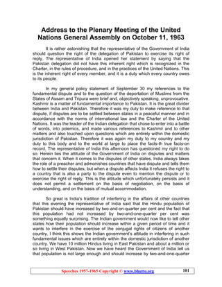 Speeches 1957-1965 Copyright © www.bhutto.org 101
Address to the Plenary Meeting of the United
Nations General Assembly on October 11, 1963
It is rather astonishing that the representative of the Government of India
should question the right of the delegation of Pakistan to exercise its right of
reply. The representative of India opened her statement by saying that the
Pakistan delegation did not have this inherent right which is recognized in the
Charter, in the rules of procedure, and in the practices of the United Nations. This
is the inherent right of every member, and it is a duty which every country owes
to its people.
In my general policy statement of September 30 my references to the
fundamental dispute and to the question of the deportation of Muslims from the
States of Assam and Tripura were brief and, objectively speaking, unprovocative.
Kashmir is a matter of fundamental importance to Pakistan. It is the great divider
between India and Pakistan. Therefore it was my duty to make reference to that
dispute, if disputes are to be settled between states in a peaceful manner and in
accordance with the norms of international law and the Charter of the United
Nations. It was the leader of the Indian delegation that chose to enter into a battle
of words, into polemics, and made various references to Kashmir and to other
matters and also touched upon questions which are entirely within the domestic
jurisdiction of Pakistan. Therefore it was again my duty to my country and my
duty to this body and to the world at large to place the facts-th true facts-on
record. The representative of India this afternoon has questioned my right to do
so. Herein lies the attitude of the Government of India on disputes and matters
that concern it. When it comes to the disputes of other states. India always takes
the role of a preacher and admonishes countries that have dispute and tells them
how to settle their disputes; but when a dispute affects India it refuses the right to
a country that is also a party to the dispute even to mention the dispute or to
exercise the right of reply. This is the attitude which unfortunately persists and it
does not permit a settlement on the basis of negotiation, on the basis of
understanding, and on the basis of mutual accommodation.
So great is India’s tradition of interfering in the affairs of other countries
that this evening the representative of India said that the Hindu population of
Pakistan should have increased by two-and-on-quarter per cent and the fact that
this population had not increased by two-and-one-quarter per cent was
something equally surprising. The Indian government would now like to tell other
states how their population should increase within a given period of time and it
wants to interfere in the exercise of the conjugal rights of citizens of another
country. I think this shows the Indian government’s attitude in interfering in such
fundamental issues which are entirely within the domestic jurisdiction of another
country. We have 10 million Hindus living in East Pakistan and about a million or
so living in West Pakistan. Now we have heard the Government of India tell us
that population is not large enough and should increase by two-and-one-quarter
 