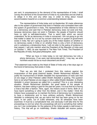 Speeches 1957-1965 Copyright © www.bhutto.org 102
per cent. In acquiescence to the demand of the representative of India. I shall
convey this demand of the Government of India to my authorities and we shall try
to oblige it in this and any other way in order to bring about mutual
accommodation base3d on a common understanding between states.
The representative of India today and on-September 30 made references
also to the system of government that exist in Pakistan and contrasted them with
the system of government in India. The representative of India referred to India
as a democracy and said that in Pakistan democracy does not exist and that,
because democracy does not exist in Pakistan, the people of Kashmir should
have no right to self-determination. That is weird logic which we cannot
understand. As far as democracy in India is concerned, I am not going to go into
that matter in detail, for it is not my concern what form or system of government
exists in India. Nor am I going to quote any of the Indian leaders on whether or
no democracy exists in India or on whether there is only a form of democracy
and in substance a dictatorship there. I will not refer to the patina of evidence in
that respect. I will only mention what the President of the Republic of India said
on October 1, 1963, as was reported in The New York Times. The President of
the Republic of India, that great philosopher, said:
“What we have in India today is not real democracy but only a
phony democracy. If we were real democrats-which, I may say, we ar4e
not-there would not be so much discontent and ill-will.”
That statement was made by the Head of State of India only a few days ago on
the brand of democracy that exists in India.
Then we are told that I protested from this rostrum against the
incarceration of that great Kashmiri leader, Sheikh Mohammed Abdullah. To
justify the imprisonment of Sheikh Abdullah the representative of India said that
at one stage or other Pakistan called Sheikh Abdullah a quisling, The question
here is not what Pakistan at one stage or other called Sheikh Abdullah. Is Sheikh
Abdullah in prison because we called him a quisling? This is a very interesting
situation. Sheikh Mohammad Abdullah, the great leader of the people of
Kashmir, has been rotting in gaol for the past ten years. It is true that he is having
a trial-a trial after a fashion. Here, again, the Indians excel in forms. Both of us
have learnt something or other from the British, and in this matter I think the
Indians have surpassed us: to maintain the forms of democracy but in substance
to have a dictatorship and to have arbitrary authority. Sheikh Mohammed
Abdullah is undergoing trial, we are told-a trial that has been going on for ten
years. In ten years, out of 3,000 witnesses, only 30 witnesses have been
examined. It must be a complicate3d trial, and obviously it will take time for the
proceedings to end but when the proceedings will end is something that neither
you nor I can contemplate, for the patience of the Indian people is well known in
history. This trial will go on indefinitely. Sheikh Abdullah will receive justice,
 