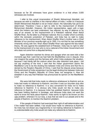 Speeches 1957-1965 Copyright © www.bhutto.org 103
because so far 30 witnesses have given evidence in a trial where 3,000
witnesses are involved.
I refer to this unjust incarceration of Sheikh Mohammed Abdullah, not
because we wish to interfere in the internal affairs of India; I re3fer to it because
Sheikh Mohammed Abdullah is not an Indian citizen. His nationality has yet to be
determined. Therefore I have a right to refer to the imprisonment of Sheikh
Mohammed Abdullah. However, the Indian representative, again with a logic
which the Indians can best understand, has referred, by way of defence or by
way of an answer, to the imprisonment of a Pakistani national, Khan Abdul
Ghaffar Khan. As the latter is a Pakistan national, this is a matter which is entirely
within the domestic jurisdiction of Pakistan, and India has no right to make
reference to his imprisonment. Khan Abdul Ghaffar Khan’s brother was a Chief
Minister of our province recently-right up to 1955. It is not that he has something
inherently wrong with him. Khan Abdul Ghaffar Khan was against the two-nation
theory. He was against the establishment of Pakistan. India has no right to refer
to the imprisonment of a man who is not a national of the Indian Government and
who does not come from a disputed territory.
Again distortion reached its climax and apogee when we were told a few
moments ago that I said that we had held the MacMahltos Line in dispute. One
can imagine the justice and the fairness with which India analyses the situation,
because I had hardly left the rostrum when this utter distortion took place. I did
not say anything of the kind. I said that the Indian government claims the
MacMahon Line to be the dividing line between India and China and that this is
denied by the People’s Republic of China. I said that the dispute arose because
the Government of India recognizes it as the legal dividing line between India and
China and the People’s Republic of China does not recognize it. How did
establish in any way that Pakistan has pronounced its opinion on the MacMahon
Line?
We were told that India made no reference whatsoever to Kashmir and as
India had made no reference to Kashmir, and then it was our bounden duty also
to make no reference to Kashmir. It is very convenient for India not to make
reference to Kashmir. It is obvious why India would not like to make any
reference to Kashmir. It is because India has grabbed Kashmir, because India
has been holding Kashmir in bondage, and because India does not want the
world to know the facts about Kashmir. India wants no light to be thrown on this
ugly problem, whereas it is our duty, a duty that we owe to our people and to the
people of Kashmir, to mention the Kashmir p4oblem.
If the people of Kashmir had exercised their right of self-determination and
if the matter had been settled, I too would have made no reference to Kashmir.
So India has not shown any magnanimity in not making reference to Kashimr. It
is understandable why India would not make any referenc3e to Kashimr.
 