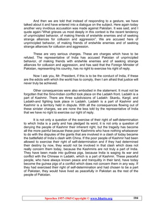 Speeches 1957-1965 Copyright © www.bhutto.org 104
And then we are told that instead of responding to a gesture, we have
talked about it and have entered into a dialogue on the subject. Here again today
another very invidious accusation was made against Pakistan. It was said, and I
quote again-“What grieves us most deeply in this context is the recent tendency
of unprincipled behavior, of making friends of erstwhile enemies and of seeking
strange alliances for collusion and aggression”. We are accused here of
unprincipled behavior, of making friends of erstwhile enemies and of seeking
strange alliances for collusion and aggression.
These are very serious charges. These are charges which have to be
refuted. The representative of India has accused Pakistan of unprincipled
behavior, of making friends with erstwhile enemies and of seeking strange
alliances for collusion and aggression, and has said that the Foreign Minister of
Pakistan, representing his country, has no right to exercise his right of reply.
Now I ask you, Mr. President, if this is to be the conduct of India, if these
are the edicts with which the world has to comply, then I am afraid that justice will
never truly be achieved.
Other consequences were also embodied in the statement. It must not be
forgotten that the Sino-Indian conflict took place on the Ladakh front. Ladakh is a
part of Kashmir. There are three subdivisions of Ladakh: Skardu, Kargil, and
Ladakh-and fighting took place in Ladakh. Ladakh is a part of Kashmir and
Kashmir is a territory held in dispute. With all the consequences flowing out of
these sinister charges, we are none the less told by the representative of India
that we have no right to exercise our right of reply.
It is not only a question of the exercise of their right of self-determination
to which India is a party and has pledged its word, it is not only a question of
denying the people of Kashmir their inherent right, but the tragedy has become
all the more painful because these poor Kashmiris who have nothing whatsoever
to do with the disputes of the giants that are involved in a clash of today became
the battlefield of India’s clash with China. If the poor people of Kashmir had been
allowed to exercise their right of self-determination and if they had determined
their destiny by now, they would not be involved in that clash which does not
really concern them today, because the Kashmiris are not truly a part of India.
They have been made into gui9nea pigs, because India is waging its war and
conflict with the Chinese in Ladakh, which is a part of Kashmir. These peaceful
people, who have always known peace and tranquility in their land, have today
become the guinea pigs of a conflict which does not concern them in any way. If
they had exercised their right of self-determination and had chosen to be a part
of Pakistan, they would have lived as peacefully in Pakistan as the rest of the
people of Pakistan.
 