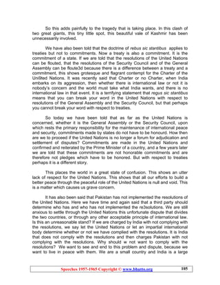 Speeches 1957-1965 Copyright © www.bhutto.org 105
So this adds painfully to the tragedy that is taking place. In this clash of
two great giants, this tiny little spot, this beautiful vale of Kashmir has been
unnecessarily involved.
We have also been told that the doctrine of rebus sic stantibus applies to
treaties but not to commitments. Now a treaty is also a commitment. It is the
commitment of a state. If we are told that the resolutions of the United Nations
can be flouted, that the resolutions of the Security Council and of the General
Assembly can be floute3d because there is a difference between a treaty and a
commitment, this shows grotesque and flagrant contempt for the Charter of the
Uni9ted Nations. It was recently said that Charter or no Charter, when India
embarks on its aggression, then whether there is international law or not it is
nobody’s concern and the world must take what India wants, and there is no
international law in that event. It is a terrifying statement that regus sic stantibus
means that you can break your word in the United Nations with respect to
resolutions of the General Assembly and the Security Council, but that perhaps
you cannot break your word with respect to treaties.
So today we have been told that as far as the United Nations is
concerned, whether it is the General Assembly or the Security Council, upon
which rests the primary responsibility for the maintenance of international peace
and security, commitments made by states do not have to be honourd. How then
are we to proceed if the United Nations is no longer a forum for adjudication and
settlement of disputes? Commitments are made in the United Nations and
confirmed and reiterated by the Prime Minister of a country, and a few years later
we are told that these commitments are not honorable commitments and are
therefore not pledges which have to be honored. But with respect to treaties
perhaps it is a different story.
This places the world in a great state of confusion. This shows an utter
lack of respect for the United Nations. This shows that all our efforts to build a
better peace through the peaceful role of the United Nations is null and void. This
is a matter which causes us grave concern.
It has also been said that Pakistan has not implemented the resolutions of
the United Nations. Here we have time and again said that a third party should
determine who has and who has not implemented the re3solutions. We are still
anxious to settle through the United Nations this unfortunate dispute that divides
the two countries, or through any other acceptable principle of international law.
Is this an unreasonable stand? If we are charged by India with not complying with
the resolutions, we say let the United Nations or let an impartial international
body determine whether or not we have complied with the resolutions. It is India
that does not comply with the resolutions and then charges Pakistan with not
complying with the resolutions. Why should w not want to comply with the
resolutions? We want to see and end to this problem and dispute, because we
want to live in peace with them. We are a small country and India is a large
 