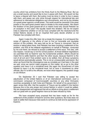 Speeches 1957-1965 Copyright © www.bhutto.org 106
country which has ambitions from the Hindu Kush to the Mekong River. But we
are a small country and would like to live in peace with them. We would not like
to leave a dispute with them. But justice must be done in order to live in peace
with them, and peace can only come through respect for international law and
adherence to international obligations and commitments, and not by the dictates
of a great power against a small power. The world would be menaced if the great
powers or the semi-great powers were to dictate to the small powers. We resent
the dictation of the great powers-all of us resent it-and why should Pakistan be
an exception in this case? We equally resent this dictation. We do not expect
India to determine whether or not we have complied with the resolutions-let the
United Nations decide or let an impartial third party decide whether or not
Pakistan has complied with them.
Again I make this offer here: let us break the impasse. It is not beyond the
scope of ingenuity or the efforts of men to find an honorable and equitable
solution of this problem. We were told as far as Tripura is concerned, that an
exodus is taking place there, that Pakistan has been avoiding a settlement of the
problem, and that at the bilateral negotiations on behalf of Pakistan, conducted
by me over there, we refused to accept a settlement of this issue. This also, with
due respect, I would say is not the correct position. At those bilateral negotiations
we submitted that as Kashmir was the fundamental problem, efforts should be
made first to settle Kashmir and then the other issues, because Kashmir is the
root of all evil and if that problem were to be settled, then all these symptoms
would almost automatically subside. This is not an unreasonable submission. But
when we found that the intransigence was as complete as it had been in the past
we said: since we cannot make progress on this matter, let us go to the other
question and have it at a ministerial level. But again the Government of India
refused to have it at the ministerial level, but to have it considered by other
officials. But if it is left to the officials, we know what happens; the question drags
on ad infinitum.
On September 30 I said that Pakistan was willing to accept the
adjudication of the United Nations or of an international commission, even a
commission composed of Commonwealth countries or any other third-party
countries acceptable to both India and Pakistan. On behalf of my government, I
again renew that offer, that the question of Tripura can be settled in this fashion
because this is the only proper and correct fashion in which it could be settled.
We are disappointed and aggrieved that all our efforts to bring about a settlement
with our great with our great neighbor have so far been refused by India.
We have accepted every proposal that has been made so far for the
settlement of the problem of Kashmir and the other questions. But India does not
seek to settle them because India wants to continue its hold and its oppression of
Kashmir.
 